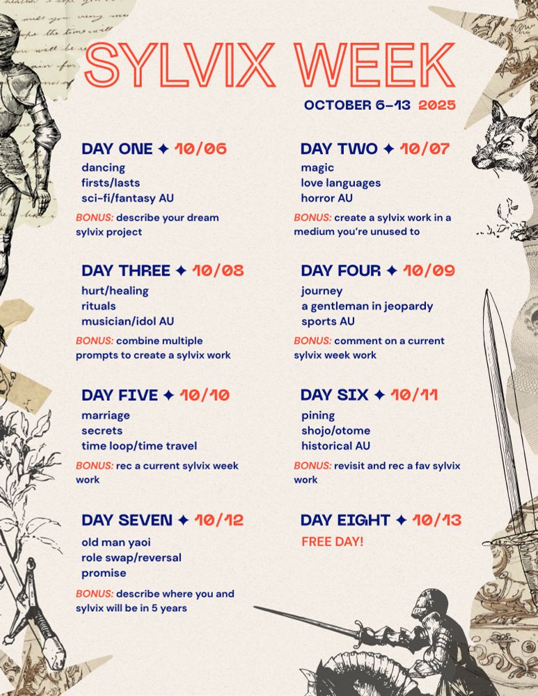 sylvix week prompts, surrounded by a mishmash of sepia-toned and black vintage and medieval graphics 

Sylvix Week 
October 6-13, 2025

DAY ONE: dancing, firsts/lasts, sci-fi/fantasy AU
bonus: describe your dream sylvix work 

DAY TWO: magic, love languages, horror AU
bonus: create a sylvix work in a medium you’re unused to 

DAY THREE: hurt/healing, rituals, musician/idol AU
bonus: combine multiple prompts to create a sylvix work 

DAY FOUR: journey, a gentleman in jeopardy, sports AU
bonus: comment on a current sylvix week work

DAY FIVE: marriage, secrets, time loop/time travel
bonus: rec a current sylvix week work

DAY SIX: pining, shojo/otome, historical AU
bonus: revisit and rec a fav sylvix work 

DAY SEVEN: old man yaoi, role swap/reversal, promise
bonus: describe where you and sylvix will be in five years 

DAY EIGHT: free day! 