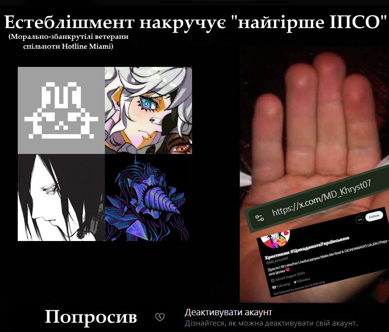 Worst joint meme but centered around CsyeCok's 5-year-struggle.
To the left you can see profile pictures of:
Asire/January (portrayed by CICADAMATA"s X account's profile picture)
Plank
Revolver Alice
Perforator
To the right it shows a now deactivated X profile of "Khrystynyam", supposedly a girl from Odesa who loves Make Me Real (shit Asire used to make before Cicadamata)
The text reads:
The Establishment (Hotline Miami community veterans turned morally bankrupt) does "Worst PSY-OP". Asked to [Deactivate your account - Find out how you can deactivate your account]