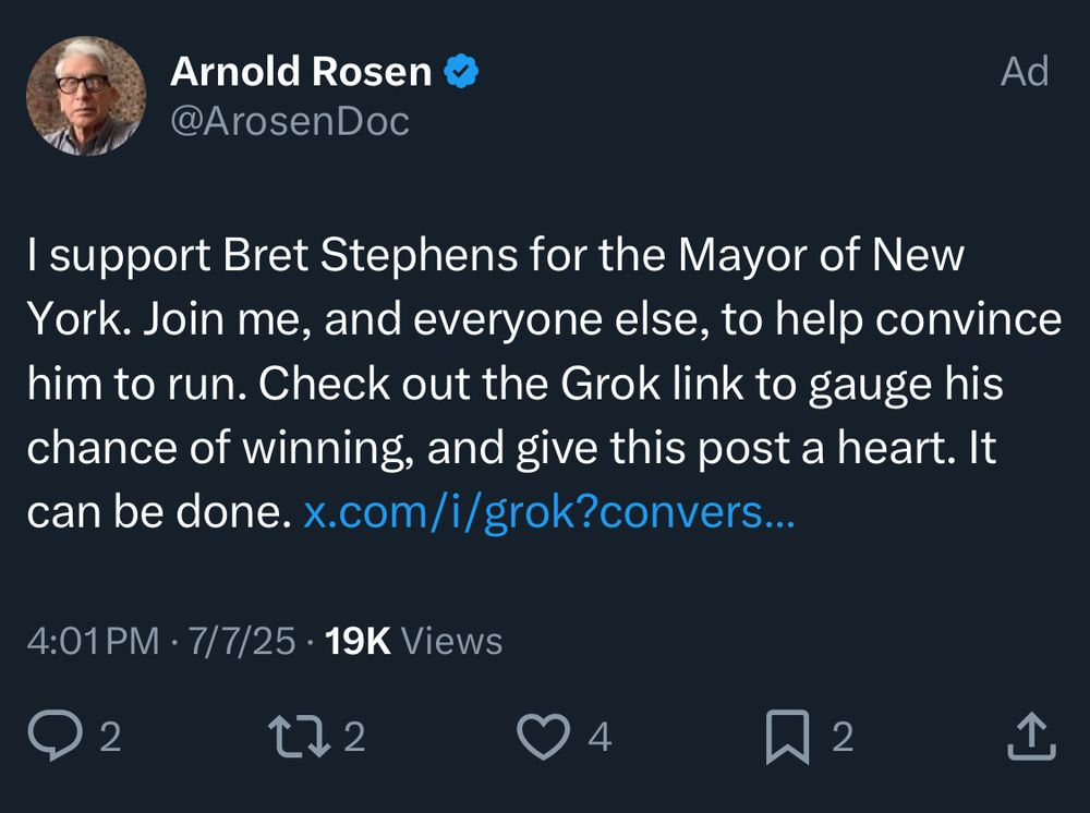Twitter ad boosting a post that says “I support Bret Stephens for the Mayor of New York. Join me, and everyone else, to help convince him to run. Check out the Grok link to gauge his chance of winning and give this post a heart. It can be done.

Post is 5 hours old. 19k views, 4 hearts, 2 bookmarks, 2 RTs, 2 comments