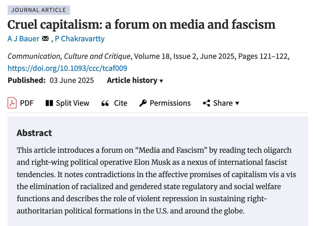 Cruel Capitalism: a forum on media and fascism by AJ Bauer and Paula Chakravartty in Communication, Culture and Critique: This article introduces a forum on "media and fascism" by reading tech oligarch and right-wing political operative Elon Musk as a nexus of international fascist tendencies. It notes contradictions in the affective promises of capitalism vis a vis the elimination of racialized and gendered state regulatory and social welfare functions and describes the role of violent repression in sustaining right-authoritarian political formations in the US and around the globe.