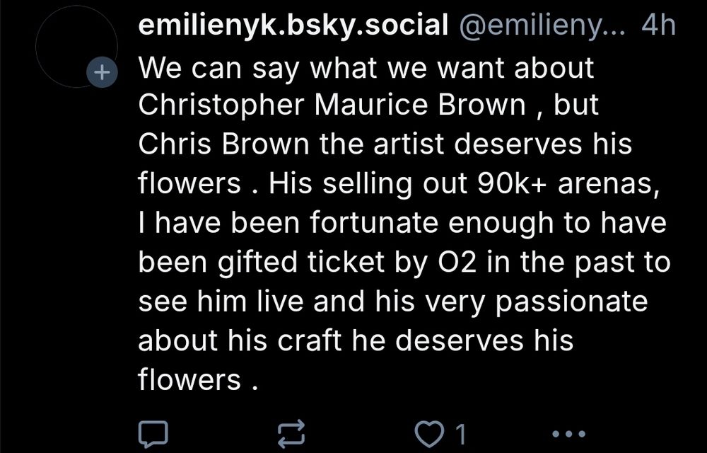 Account: emilienyk.bsky.social Post:"We can say what we want about Christopher Maurice Brown , but Chris Brown the artist deserves his flowers . His selling out 90k+ arenas I have been fortunate enough to have been gifted ticket by 02 in the past to see him live and his very passionate about his craft he deserves his flowers"
.