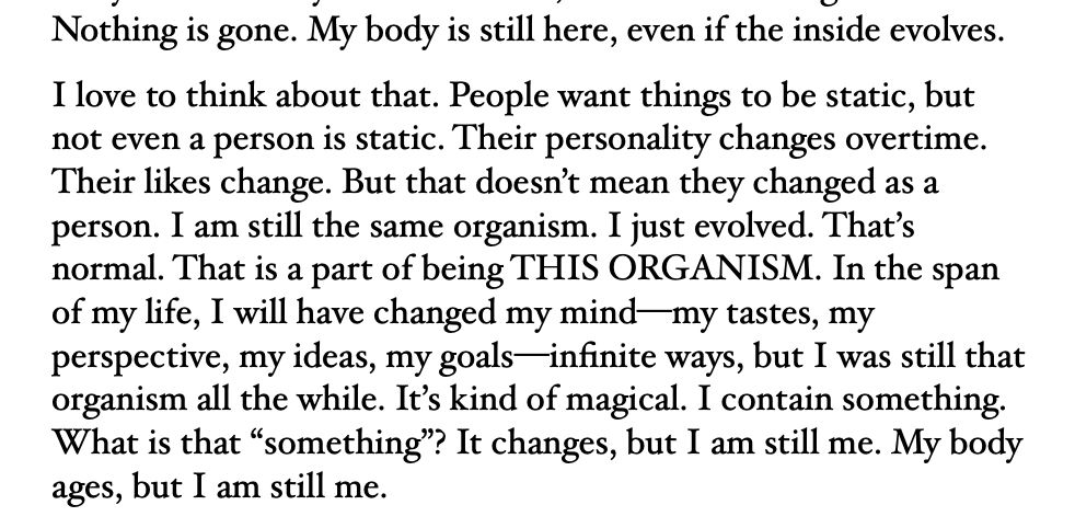 Nothing is gone. My body is still here, even if the inside evolves. 
I love to think about that. People want things to be static, but not even a person is static. Their personality changes overtime. Their likes change. But that doesn’t mean they changed as a person. I am still the same organism. I just evolved. That’s normal. That is a part of being THIS ORGANISM. In the span of my life, I will have changed my mind—my tastes, my perspective, my ideas, my goals—infinite ways, but I was still that organism all the while. It’s kind of magical. I contain something. What is that “something”? It changes, but I am still me. My body ages, but I am still me. 