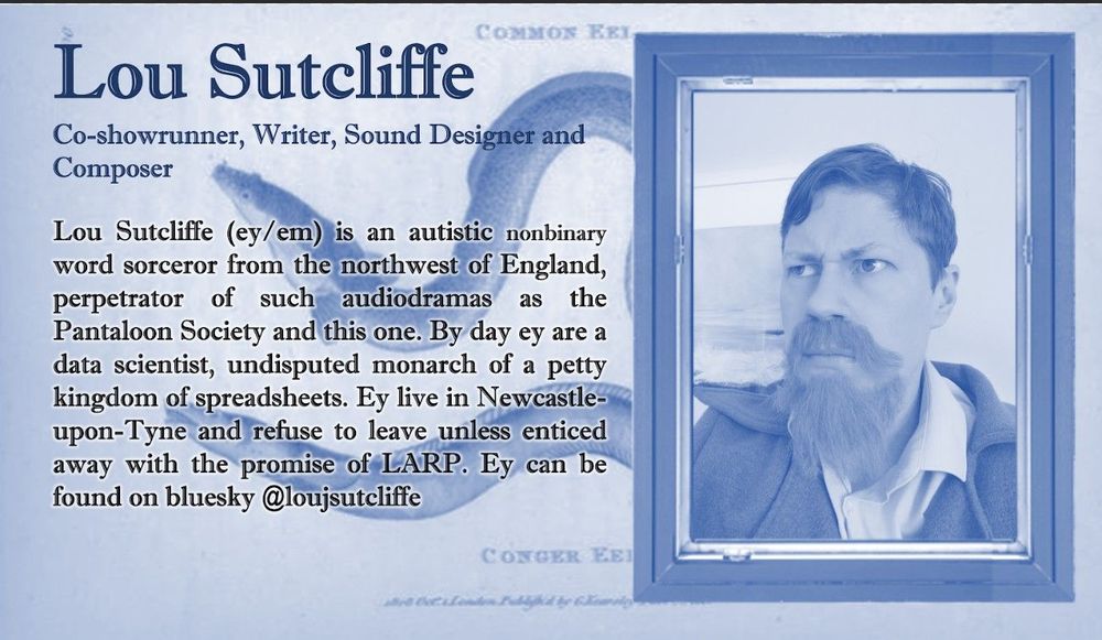 LOU SUTCLIFFE

~Co-showrunner, Writer, Sound Designer and Composer~
Picture of Lou, a white person with short hair and a long beard. Bio reads:

Lou Sutcliffe (ey/em) is an autistic nonbinary word sorceror from the northwest of England, perpetrator of such audiodramas as the Pantaloon Society and this one. By day ey are a data scientist, undisputed monarch of a petty kingdom of spreadsheets. Ey live in Newcastle-upon-Tyne and refuse to leave unless enticed away with the promise of LARP.