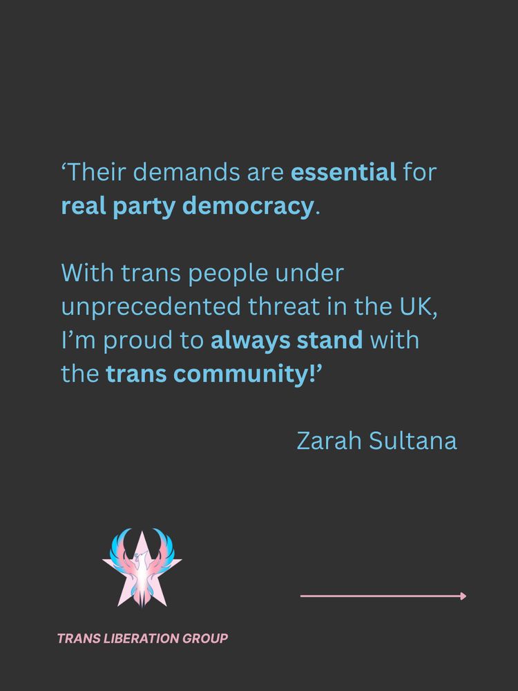 Grey background with light blue text  quoting Zarah Sultana: ‘Their demands are essential for real party democracy. With trans people under unprecedented threat in the UK, I’m proud to always stand with the trans community!’ 