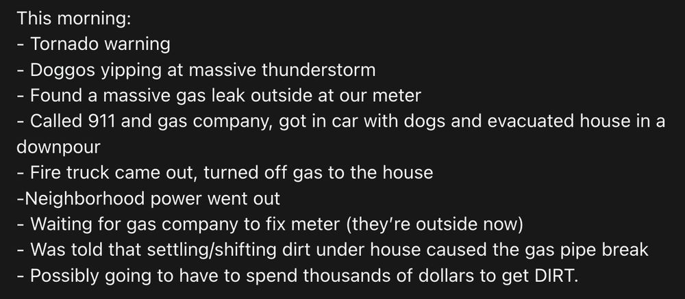This morning:
- Tornado warning 
- Doggos yipping at massive thunderstorm
- Found a massive gas leak outside at our meter
- Called 911 and gas company, got in car with dogs and evacuated house in a downpour
- Fire truck came out, turned off gas to the house 
-Neighborhood power went out 
- Waiting for gas company to fix meter (they’re outside now)
- Was told that settling/shifting dirt under house caused the gas pipe break 
- Possibly going to have to spend thousands of dollars to get DIRT.