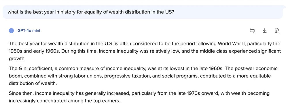 Text of meme: The best year for wealth distribution in the U.S. is often considered to be the period following World War Il, particularly the 1950s and early 1960s. During this time, income inequality was relatively low, and the middle class experienced significant growth.
The Gini coefficient, a common measure of income inequality, was at its lowest in the late 1960s. The post-war economic boom, combined with strong labor unions, progressive taxation, and social programs, contributed to a more equitable distribution of wealth.
Since then, income inequality has generally increased, particularly from the late 1970s onward, with wealth becoming increasingly concentrated among the top earners.