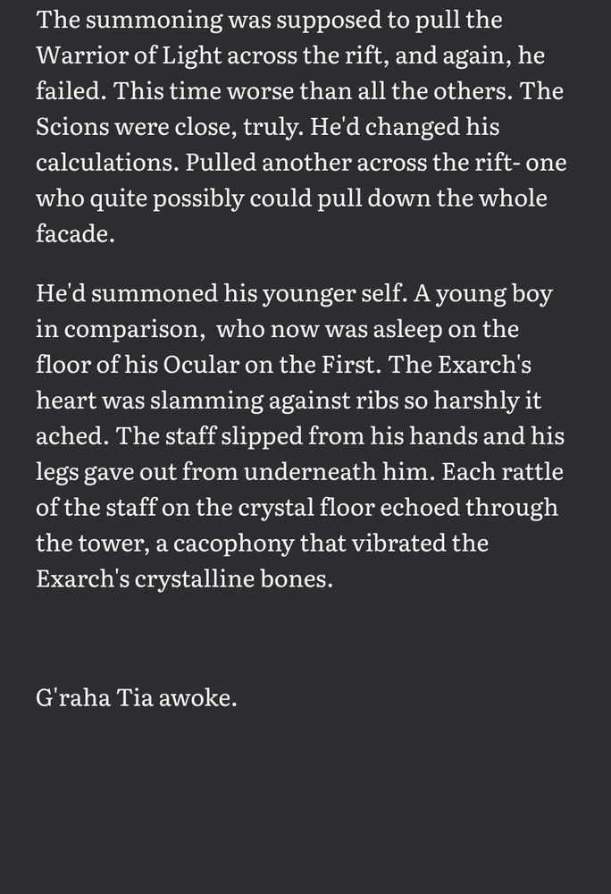 The summoning was supposed to pull the Warrior of Light across the rift, and again, he failed. This time worse than all the others. The Scions were close, truly. He'd changed his calculations. Pulled another across the rift- one who quite possibly could pull down the whole facade. 

He'd summoned his younger self. A young boy in comparison,  who now was asleep on the floor of his Ocular on the First. The Exarch's heart was slamming against ribs so harshly it ached. The staff slipped from his hands and his legs gave out from underneath him. Each rattle of the staff on the crystal floor echoed through the tower, a cacophony that vibrated the Exarch's crystalline bones.



G'raha Tia awoke.