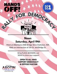 Flyer with a Red and white American flag with text overlaid naming Hands Off, 50501, and Asotin Democrats. The info on the flyer reads: Noon Saturday, April 19th. Meet at Albertsons (400 Bridge St) in Clarkston, WA. Rally on intersection of 5th St. and Bridge St. 

Open to all who oppose fascism and support democracy. Bring flags, banners, and signs, to show your support. 