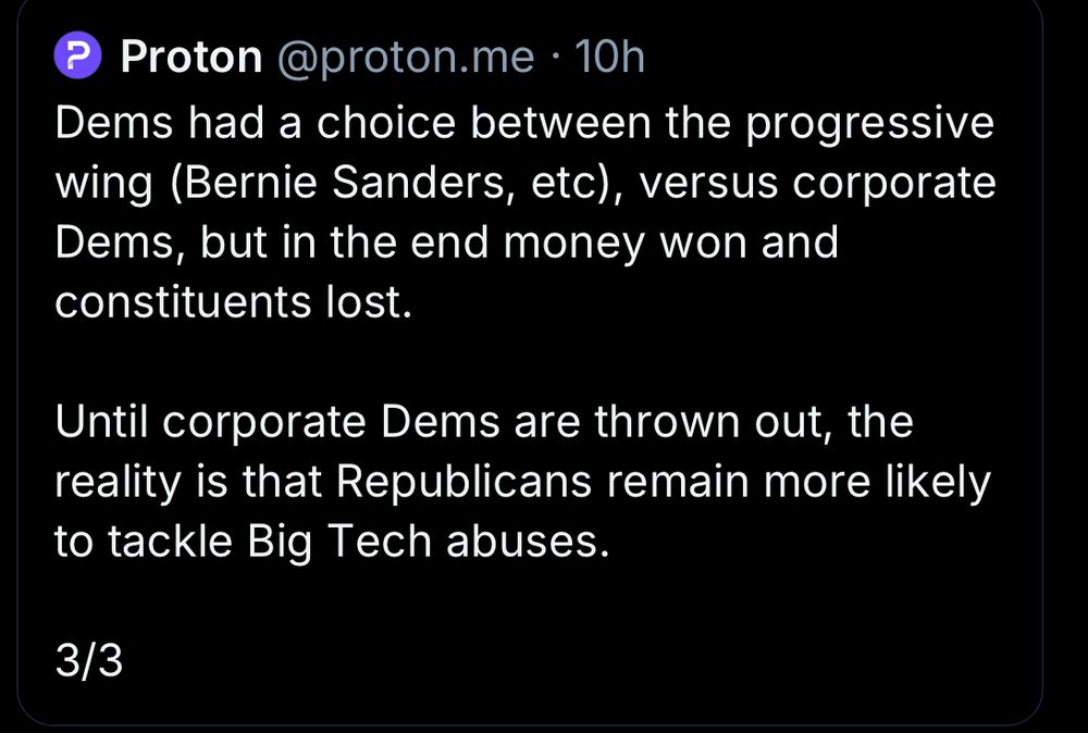 Proton @proton.me • 10h
Dems had a choice between the progressive wing (Bernie Sanders, etc), versus corporate Dems, but in the end money won and constituents lost.
Until corporate Dems are thrown out, the reality is that Republicans remain more likely to tackle Big Tech abuses.
3/3