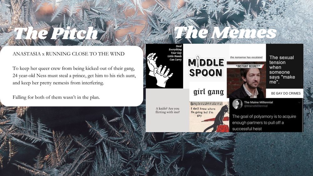  a background image of frost and ice. The pitch for Be Gay Do Crimes WIP: To keep her queer crew from being kicked out of their gang, 24 year-old thief Ness must steal a prince, get him to his rich aunt, and keep her pretty nemesis from interfering. Falling for both of them wasn’t in the plan. A collage of memes for Be Gay Do Crimes WIP:
 -steal everything your gay little hands can carry
 -middle spoon 
-the nonsense has escalated
 -* instant regret * 
-the sexual tension when someone says "make me"
 -Be Gay do Crimes 
-A knife? Are you flirting with me? 
-A cat walking on two legs carrying an umbrella and carpet bag. Sheet music with the caption I don't know where I'm going but I'm gay 
-A tweet from @ MaineMillennial: the goal of polyamory is to acquire enough partners to pull off a successful heist.

