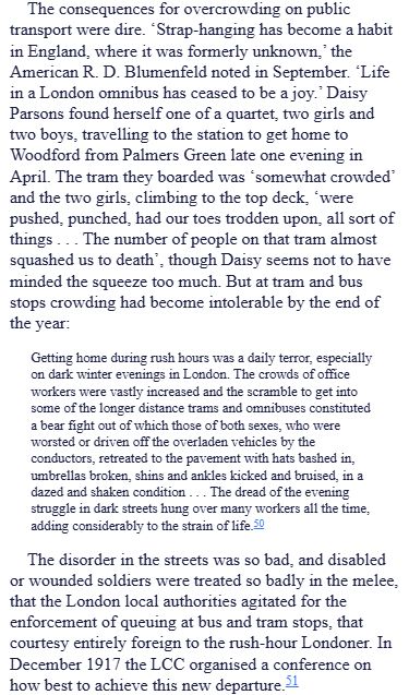 The consequences for overcrowding on public transport were dire. ‘Strap-hanging has become a habit in England, where it was formerly unknown,’ the American R. D. Blumenfeld noted in September. ‘Life in a London omnibus has ceased to be a joy.’ Daisy Parsons found herself one of a quartet, two girls and two boys, travelling to the station to get home to Woodford from Palmers Green late one evening in April. The tram they boarded was ‘somewhat crowded’ and the two girls, climbing to the top deck, ‘were pushed, punched, had our toes trodden upon, all sort of things . . . The number of people on that tram almost squashed us to death’, though Daisy seems not to have minded the squeeze too much. But at tram and bus stops crowding had become intolerable by the end of the year:

Getting home during rush hours was a daily terror, especially on dark winter evenings in London. The crowds of office workers were vastly increased and the scramble to get into some of the longer distance trams and omnibuses constituted a bear fight out of which those of both sexes, who were worsted or driven off the overladen vehicles by the conductors, retreated to the pavement with hats bashed in, umbrellas broken, shins and ankles kicked and bruised, in a dazed and shaken condition . . . The dread of the evening struggle in dark streets hung over many workers all the time, adding considerably to the strain of life.50

The disorder in the streets was so bad, and disabled or wounded soldiers were treated so badly in the melee, that the London local authorities agitated for the enforcement of queuing at bus and tram stops, that courtesy entirely foreign to the rush-hour Londoner. In December 1917 the LCC organised a conference on how best to achieve this new departure.51