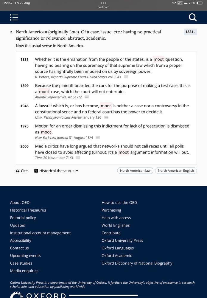 22:57 Fri 22 Aug VPN > 25% 0 oed.com 2. North American (originally Law). Of a case, issue, etc.: having no practical significance or relevance; abstract, academic. Now the usual sense in North America. 1831- 1831 1899 1946 1973 2000 Whether it is the emanation from the people or the states, is a moot question, having no bearing on the supremacy of that supreme law which from a proper source has rightfully been imposed on us by sovereign power. R. Peters, Reports Supreme Court United States vol. 5 41 Because the plaintiff boarded the cars for the purpose of making a test case, this is a moot case, which the court will not entertain. Atlantic Reporter vol. 42 517/2 • A lawsuit which is, or has become, moot is neither a case nor a controversy in the constitutional sense and no federal court has the power to decide it. Univ. Pennsylvania Law Review January 126 Motion for an order dismissing this indictment for lack of prosecution is dismissed as moot. New York Law Journal 31 August 18/4 ..• Media critics have long argued that networks should not call races until all polls have closed to avoid affecting turnout. It's a moot argument: information will out. Time 20 November 71/3 66 Cite I Historical thesaurus v North American law North American English