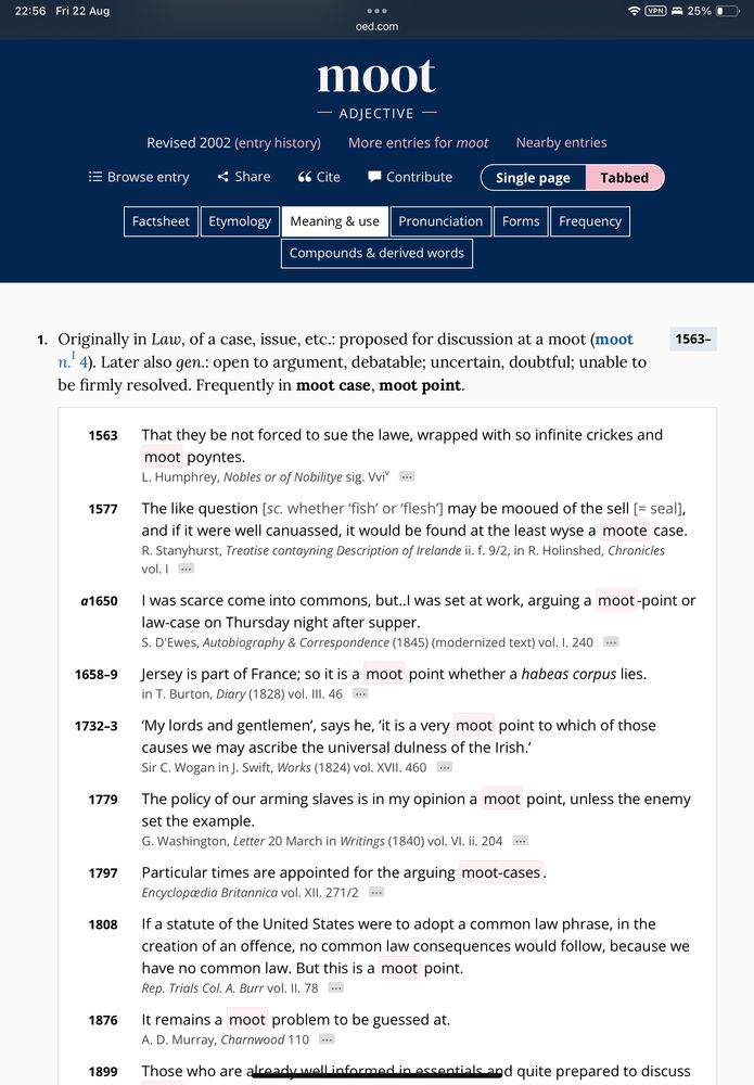 22:56 Fri 22 Aug VPN / • 25% 0 oed.com Revised 2002 (entry history) moot - ADJECTIVE - More entries for moot := Browse entry < Share 66 Cite • Contribute Factsheet Etymology Meaning & use Pronunciation Compounds & derived words Nearby entries Single page Forms Frequency Tabbed 1. Originally in Law, of a case, issue, etc.: proposed for discussion at a moot (moot n. 4). Later also gen.: open to argument, debatable; uncertain, doubtful; unable to be firmly resolved. Frequently in moot case, moot point. 1563- 1563 1577 a1650 1658-9 1732-3 1779 1797 1808 1876 1899 That they be not forced to sue the lawe, wrapped with so infinite crickes and moot poyntes. L. Humphrey, Nobles or of Nobilitye sig. Vvi The like question [sc. whether 'fish' or 'flesh'] may be mooued of the sell [= seal], and if it were well canuassed, it would be found at the least wyse a moote case. R. Stanyhurst, Treatise contayning Description of Irelande ii. f. 9/2, in R. Holinshed, Chronicles vol. | I was scarce come into commons, but..l was set at work, arguing a moot-point or law-case on Thursday night after supper. S. D'Ewes, Autobiography & Correspondence (1845) (modernized text) vol. I. 240 ••• Jersey is part of France; so it is a moot point whether a habeas corpus lies. in T. Burton, Diary (1828) vol. III. 46 'My lords and gentlemen', says he, 'it is a very moot point to which of those causes we may ascribe the universal dulness of the Irish. Sir C. Wogan in J. Swift, Works (1824) vol. XVII. 460 ... The policy of our arming slaves is in my opinion a moot point, unless the enemy set the example. G. Washington, Letter 20 March in Writings (1840) vol. VI. ii. 204 Particular times are appointed for the arguing moot-cases. Encyclopœdia Britannica vol. XII. 271/2 ••• If a statute of the United States were to adopt a common law phrase, in the creation of an offence, no common law consequences would follow, because we have no common law. But this is a moot point. Rep. Trials Col. A. Burr vol. II. 78 It remains a moot problem to be guessed at. A. D. Murray, Charnwood 110 Those who are already well informed in essentials and quite prepared to discuss