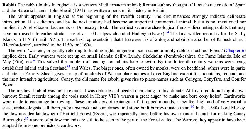 Rabbit The rabbit in this interglacial is a western Mediterranean animal; Roman authors thought of it as characteristic of Spain
and the Balearic Islands. John Sheail (1971) has written a book on its history in Britain. The rabbit appears in England at the beginning of the twelfth century. The circumstances strongly indicate deliberate introduction. It is delicious, and by the next century had become an important commercial animal; but it is not mentioned nor implied in Anglo-Saxon documents or Domesday Book. The earliest secure archaeological finds - discounting rabbits that may have burrowed into earlier strata - are of c. 1100 at Ipswich and at Hadleigh (Essex).84 The first written record is for the Scilly Islands in 1176 (Sheail 1971). The earliest representation that I have seen is of a dog and rabbit on a corbel of Kilpeck church
(Herefordshire), ascribed to the 1150s or 1160s. The word 'warren', originally referring to hunting rights in general, soon came to imply rabbits much as 'Forest' (Chapter 6) implied deer. Early warrens were set up on small islands: Scilly, Lundy, Skokholm (Pembrokeshire), the Fame Islands, Isle of May (Fife), etc.* This solved the problem of fencing, for rabbits hate to swim. By the thirteenth century warrens were being established inland and in Scotland®S and Wales. The bigger ones, often owned by monks, were on heathland; others were in parks and later in Forests. Sheail gives a map of hundreds of Warren place-names all over England except for mountains, fenland, and the most intensive agriculture. Coney, the old name for rabbit, gives rise to place-names such as Conygre, Conyfare, and Conifer
Wood. The medieval rabbit was not like ours. It was delicate and needed cherishing in this climate. At first it could not dig its own burrow; Sheail records among the tools used in Henry VIll's warren a great auger 'to make and bore cony holes'. Earthworks were made to encourage burrowing. These are clusters of rectangular flat-topped mounds,…