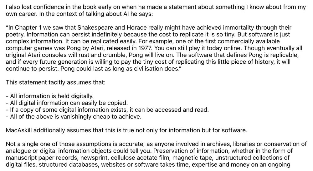 I also lost confidence in the book early on when he made a statement about something I know about from my own career. In the context of talking about Al he says:
"In Chapter 1 we saw that Shakespeare and Horace really might have achieved immortality through their poetry. Information can persist indefinitely because the cost to replicate it is so tiny. But software is just complex information. It can be replicated easily. For example, one of the first commercially available computer games was Pong by Atari, released in 1977. You can still play it today online. Though eventually all original Atari consoles will rust and crumble, Pong will live on. The software that defines Pong is replicable, and if every future generation is willing to pay the tiny cost of replicating this little piece of history, it will continue to persist. Pong could last as long as civilisation does."
This statement tacitly assumes that:
- All information is held digitally.
- All digital information can easily be copied.
- If a copy of some digital information exists, it can be accessed and read.
- All of the above is vanishingly cheap to achieve.
MacAskill additionally assumes that this is true not only for information but for software.
Not a single one of those assumptions is accurate, as anyone involved in archives, libraries or conservation of analogue or digital information objects could tell you. Preservation of information, whether in the form of manuscript paper records, newsprint, cellulose acetate film, magnetic tape, unstructured collections of digital files, structured databases, websites or software takes time, expertise and money on an ongoing