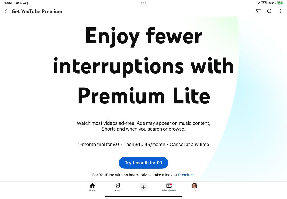Get YouTube Premium
Enjoy fewer interruptions with Premium Lite

Watch most videos ad-free. Ads may appear on music content, Shorts and when you search or browse.

1-month trial for £0
Then £10.49/month
Cancel at any time
Try 1 month for £0
For YouTube with no interruptions, take a look at Premium.