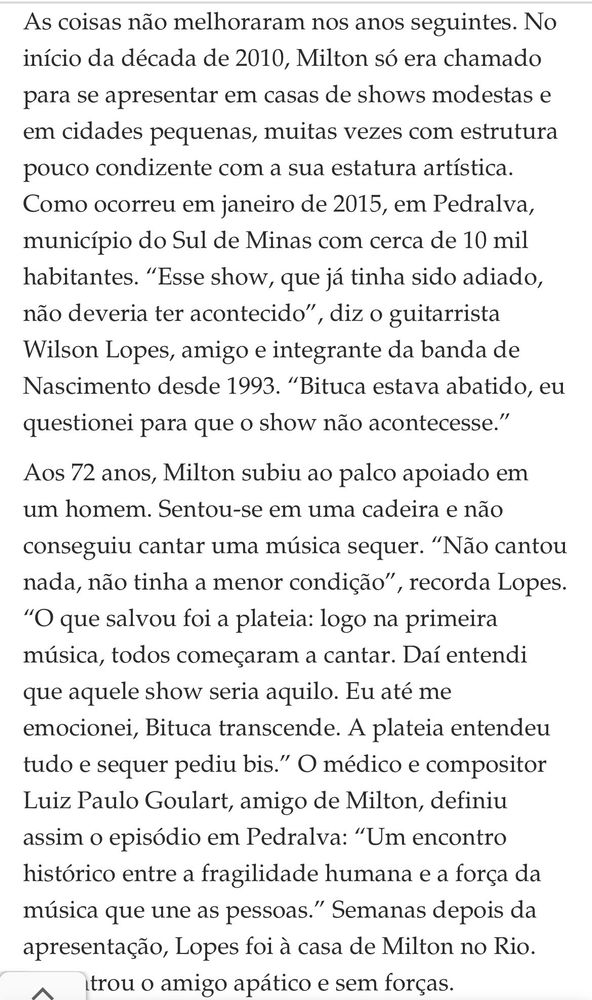 As coisas não melhoraram nos anos seguintes. No início da década de 2010, Milton só era chamado para se apresentar em casas de shows modestas e em cidades pequenas, muitas vezes com estrutura pouco condizente com a sua estatura artística. Como ocorreu em janeiro de 2015, em Pedralva, município do Sul de Minas com cerca de 10 mil habitantes. “Esse show, que já tinha sido adiado, não deveria ter acontecido”, diz o guitarrista Wilson Lopes, amigo e integrante da banda de Nascimento desde 1993. “Bituca estava abatido, eu questionei para que o show não acontecesse.”

Aos 72 anos, Milton subiu ao palco apoiado em um homem. Sentou-se em uma cadeira e não conseguiu cantar uma música sequer. “Não cantou nada, não tinha a menor condição”, recorda Lopes. “O que salvou foi a plateia: logo na primeira música, todos começaram a cantar. Daí entendi que aquele show seria aquilo. Eu até me emocionei, Bituca transcende. A plateia entendeu tudo e sequer pediu bis.” O médico e compositor Luiz Paulo Goulart, amigo de Milton, definiu assim o episódio em Pedralva: “Um encontro histórico entre a fragilidade humana e a força da música que une as pessoas.” 
