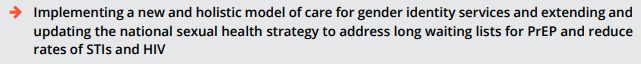 Implementing a new and holistic model of care for gender identity services and extending and
updating the national sexual health strategy to address long waiting lists for PrEP and reduce
rates of STIs and HIV