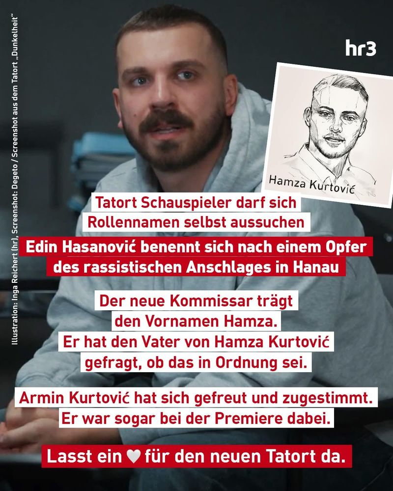 Photo des Schauspielers und gezeichnetes Portrait von Hamza Kurtović.
Als Text:
Tatort-Schauspieler Rollennamen selber auswählen.
Edin Hasanović benennt sich nach einem Opfer des rassistischen Anschlages in #Hanau.
Der neue Kommisar trägt den Vornamen Hamza.
Er hat den Vater von Hamza Kurtović gefragt, ob das in Ordnung sei.
Armin Kurtović hat sich gfreut und zugestimmt. Er war sogar bei der Premiere dabei.