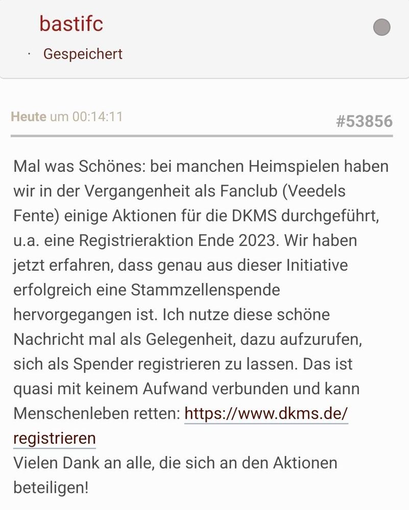 Forumsbeitrag
Mal was Schönes: bei manchen Heimspielen haben wir in der Vergangenheit als Fanclub (Veedels Fente) einige Aktionen für die DKMS durchgeführt, u.a. eine Registrieraktion Ende 2023. Wir haben jetzt erfahren, dass genau aus dieser Initiative erfolgreich eine Stammzellenspende hervorgegangen ist. Ich nutze diese schöne Nachricht mal als Gelegenheit, dazu aufzurufen, sich als Spender registrieren zu lassen. Das ist quasi mit keinem Aufwand verbunden und kann Menschenleben retten: https://www.dkms.de/registrieren
Vielen Dank an alle, die sich an den Aktionen beteiligen! 