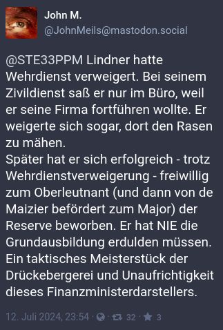 Toot von John M. @JohnMeils@mastodon.social:

@STE33PPM Lindner hatte Wehrdienst verweigert. Bei seinem Zivildienst saß er nur im Büro, weil er seine Firma fortführen wollte. Er weigerte sich sogar, dort den Rasen zu mähen.
Später hat er sich erfolgreich - trotz Wehrdienstverweigerung - freiwillig zum Oberleutnant (und dann von de Maizier befördert zum Major) der Reserve beworben. Er hat NIE die Grundausbildung erdulden müssen.
Ein taktisches Meisterstück der Drückebergerei und Unaufrichtigkeit dieses Finanzministerdarstellers.
12. Juli 2024, 23:54