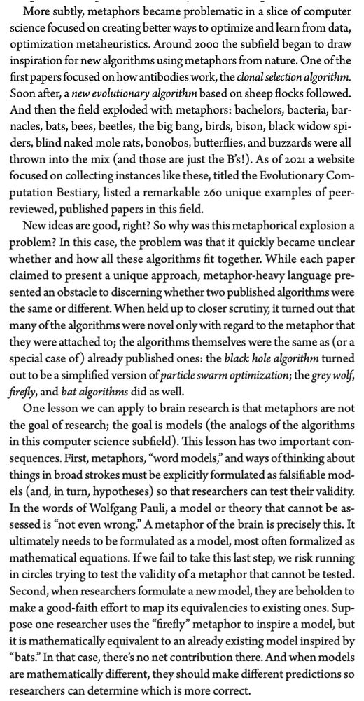 More subtly, metaphors became problematic in a slice of computer science focused on creating better ways to optimize and learn from data, optimization metaheuristics. Around 2000 the subfield began to draw inspiration for new algorithms using metaphors from nature. One of the first papers focused on how antibodies work, the clonal selection algorithm. Soon after, a new evolutionary algorithm based on sheep flocks followed. And then the field exploded with metaphors: bachelors, bacteria, bar- nacles, bats, bees, beetles, the big bang, birds, bison, black widow spi- ders, blind naked mole rats, bonobos, butterflies, and buzzards were all thrown into the mix (and those are just the B’s!). As of 2021 a website focused on collecting instances like these, titled the Evolutionary Com- putation Bestiary, listed a remarkable 260 unique examples of peer- reviewed, published papers in this field.
New ideas are good, right? So why was this metaphorical explosion a problem? In this case, the problem was that it quickly became unclear whether and how all these algorithms fit together. While each paper claimed to present a unique approach, metaphor-heavy language pre- sented an obstacle to discerning whether two published algorithms were the same or different. When held up to closer scrutiny, it turned out that many of the algorithms were novel only with regard to the metaphor that they were attached to; the algorithms themselves were the same as (or a special case of) already published ones: the black hole algorithm turned out to be a simplified version of particle swarm optimization; the grey wolf, firefly, and bat algorithms did as well.
One lesson we can apply to brain research is that metaphors are not the goal of research; the goal is models (the analogs of the algorithms in this computer science subfield). This lesson has two important con- sequences. First, metaphors, “word models,” and ways of thinking about things in broad strokes must be explicitly formulated as falsifi…