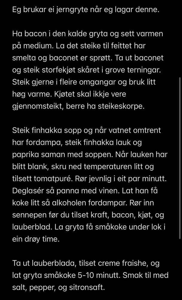 Eg brukar ei jerngryte når eg lagar denne.

Ha bacon i den kalde gryta og sett varmen på medium. La det steike til feittet har smelta og baconet er sprøtt. Ta ut baconet og steik storfekjøt skåret i grove terningar. Steik gjerne i fleire omgangar og bruk litt høg varme. Kjøtet skal ikkje vere gjennomsteikt, berre ha steikeskorpe.

Steik finhakka sopp og når vatnet omtrent har fordampa, steik finhakka lauk og paprika saman med soppen. Når lauken har blitt blank, skru ned temperaturen litt og tilsett tomatpuré. Rør jevnlig i eit par minutt. Deglasér så panna med vinen. Lat han få koke litt så alkoholen fordampar. Rør inn sennepen før du tilset kraft, bacon, kjøt, og lauberblad. La gryta få småkoke under lok i ein drøy time. 

Ta ut lauberblada, tilset creme fraishe, og lat gryta småkoke 5-10 minutt. Smak til med salt, pepper, og sitronsaft.