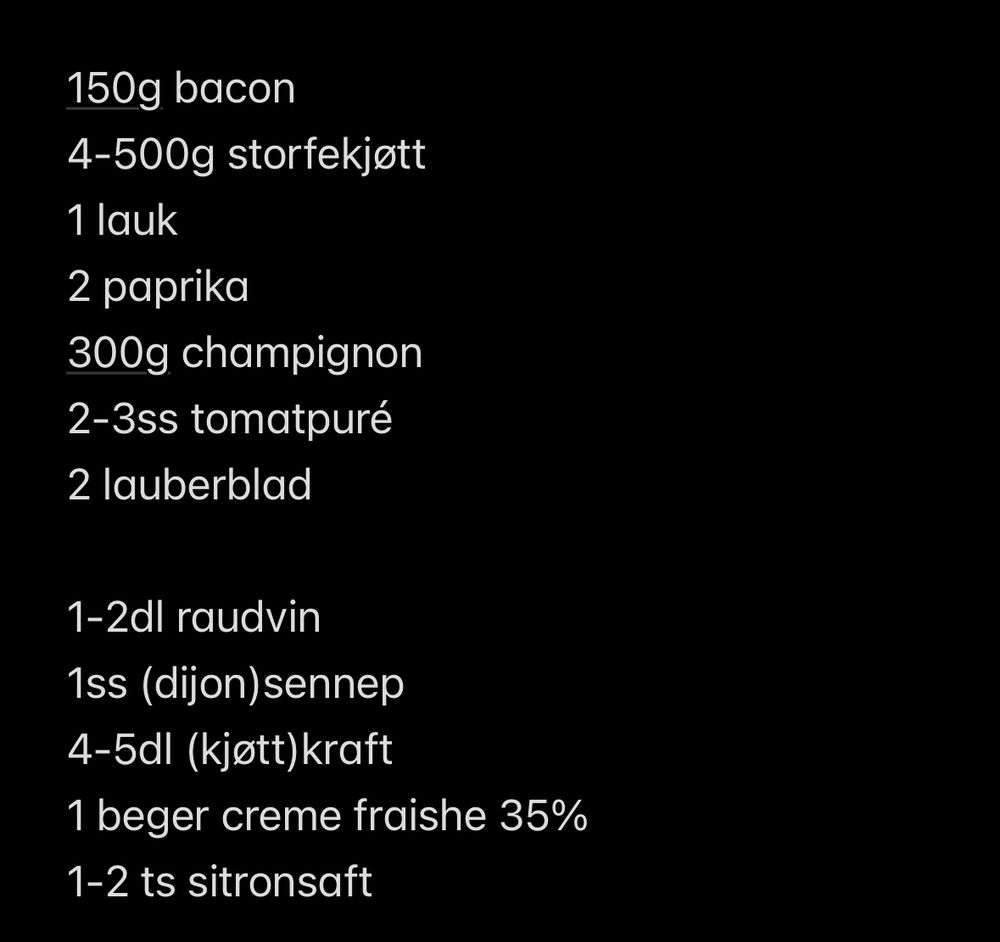 150g bacon 
4-500g storfekjøtt
1 lauk
2 paprika
300g champignon
2-3ss tomatpuré
2 lauberblad

1-2dl raudvin
1ss (dijon)sennep
4-5dl (kjøtt)kraft
1 beger creme fraishe 35%
1-2 ts sitronsaft