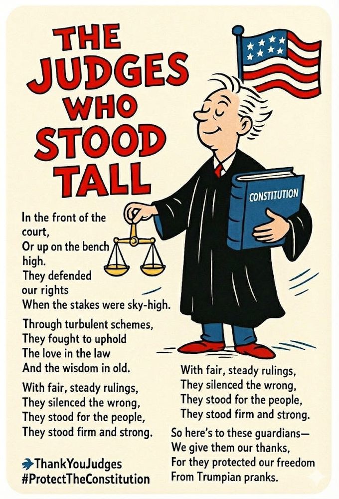 THE JUDGES WHO STOOD TALL
In the front of the court,
Or up on the bench high.
They defended our rights
When the stakes were sky-high.

Through turbulent schemes,
They fought to uphold
The love in the law
And the wisdom in old.

With fair, steady rulings,
They silenced the wrong,
They stood for the people,
They stood firm and strong.

So here's to these guardians-
We give them our thanks,
For they protected our freedom
From Trumpian pranks.

Thank You Judges 
#ProtectTheConstitution