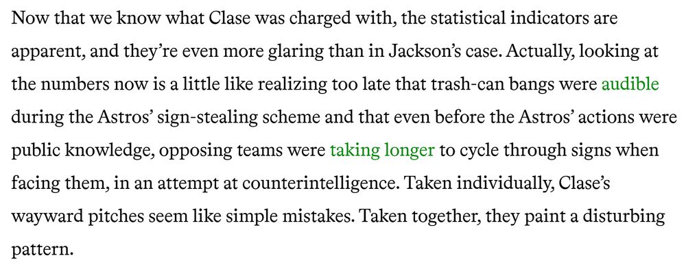 Excerpt from article: "Now that we know what Clase was charged with, the statistical indicators are apparent, and they’re even more glaring than in Jackson’s case. Actually, looking at the numbers now is a little like realizing too late that trash-can bangs were audible during the Astros’ sign-stealing scheme and that even before the Astros’ actions were public knowledge, opposing teams were taking longer to cycle through signs when facing them, in an attempt at counterintelligence. Taken individually, Clase’s wayward pitches seem like simple mistakes. Taken together, they paint a disturbing pattern."