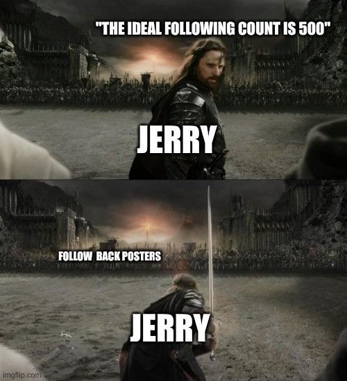 Two panel Lord of the Rings meme with a quote from Jerry Chen about the ideal amount of people to follow. Aragorn vs the army of Mordor.
Top panel Aragorn is labelled as Jerry and he says "the ideal following count is 500."
Bottom panel Aragorn, labelled as Jerry, is charging the army of Mordor labelled as "Follow back posters."
Two panel Lord of the Rings meme with a quote from Jerry Chen about the ideal amount of people to follow. Aragorn vs the army of Mordor.
Top panel Aragorn is labelled as Jerry and he says "the ideal following count is 500."
Bottom panel Aragorn, labelled as Jerry, is charging the army of Mordor labelled as "Follow back posters."