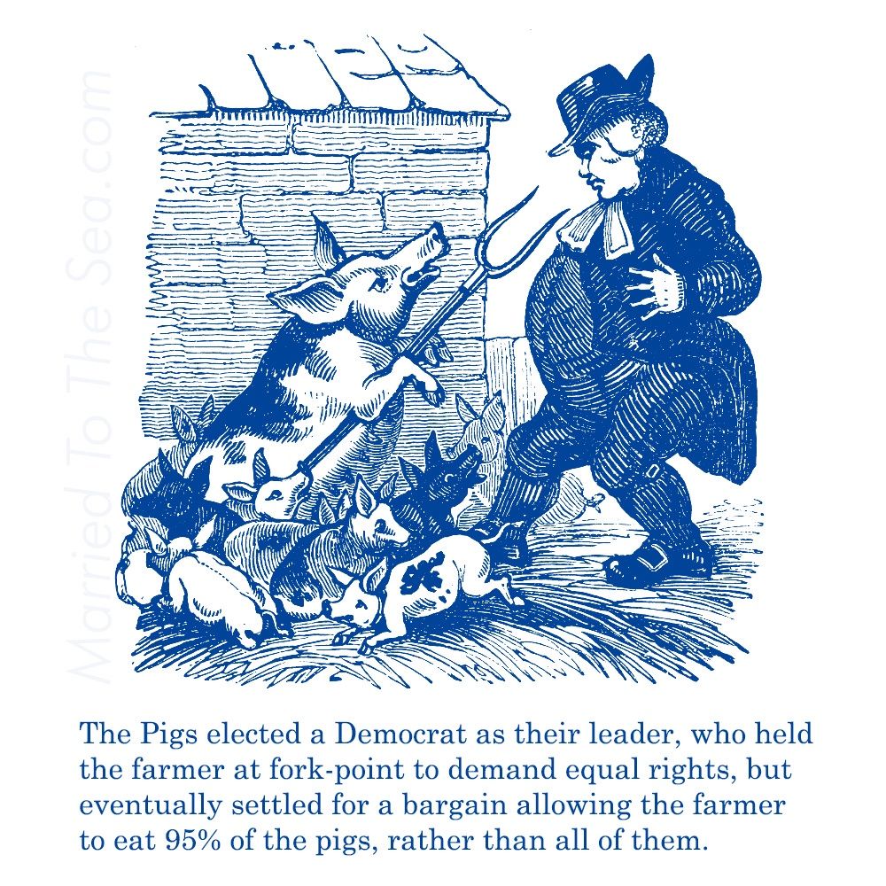 The Pigs elected a Democrat as their leader, who held
the farmer at fork-point to demand equal rights, but
eventually settled for a bargain allowing the farmer
to eat 95% of the pigs, rather than all of them.