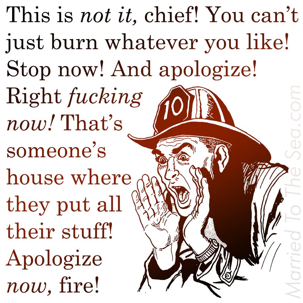 This is not it, chief! You can’t
just burn whatever you like!
Stop now! And apologize!
Right fucking
now! That’s
someone’s
house where
they put all
their stuff!
Apologize
now, fire!