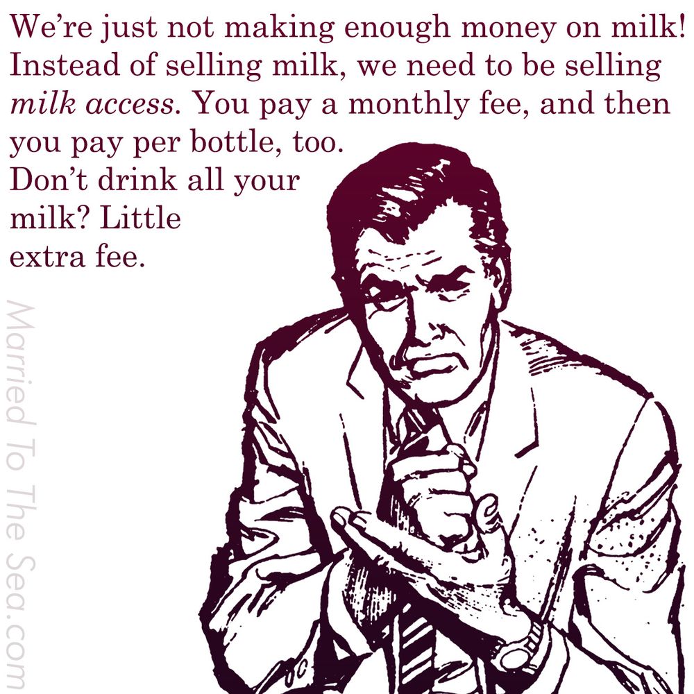 We’re just not making enough money on milk!
Instead of selling milk, we need to be selling
milk access. You pay a monthly fee, and then
you pay per bottle, too.
Don’t drink all your
milk? Little
extra fee.  