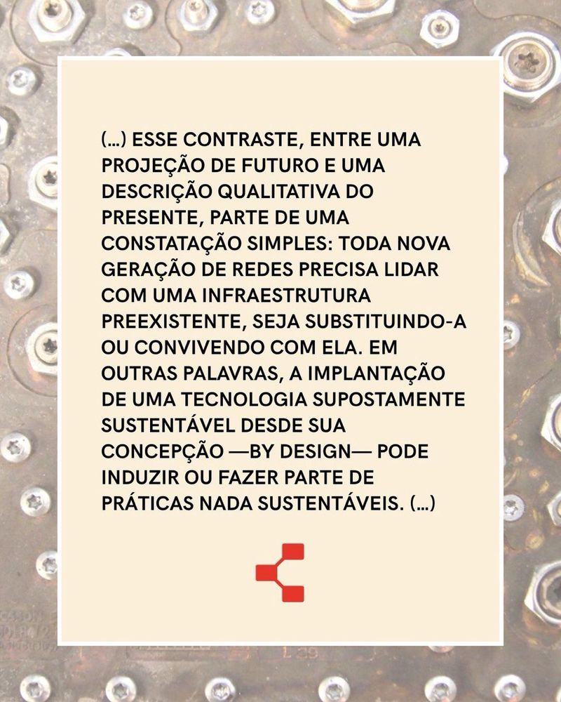 Esse contraste, entre uma projeção de futuro e uma descrição qualitativa do presente, parte de uma constatação simples: toda nova geração de redes precisa lidar com uma infraestrutura preexistente, seja substituindo-a ou convivendo com ela. Em outras palavras, a implantação de uma tecnologia supostamente sustentável desde sua concepção —by design— pode induzir ou fazer parte de práticas nada sustentáveis.
