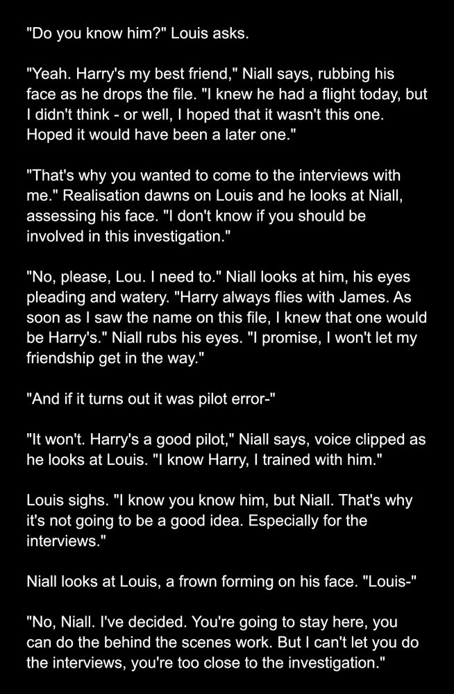 "Do you know him?" Louis asks.

"Yeah. Harry's my best friend," Niall says, rubbing his face as he drops the file. "I knew he had a flight today, but I didn't think - or well, I hoped that it wasn't this one. Hoped it would have been a later one."

"That's why you wanted to come to the interviews with me." Realisation dawns on Louis and he looks at Niall, assessing his face. "I don't know if you should be involved in this investigation."

"No, please, Lou. I need to." Niall looks at him, his eyes pleading and watery. "Harry always flies with James. As soon as I saw the name on this file, I knew that one would be Harry's." Niall rubs his eyes. "I promise, I won't let my friendship get in the way."

"And if it turns out it was pilot error-"

"It won't. Harry's a good pilot," Niall says, voice clipped as he looks at Louis. "I know Harry, I trained with him."

Louis sighs. "I know you know him, but Niall. That's why it's not going to be a good idea. Especially for the interviews."

Niall looks at Louis, a frown forming on his face. "Louis-"

"No, Niall. I've decided. You're going to stay here, you can do the behind the scenes work. But I can't let you do the interviews, you're too close to the investigation."
