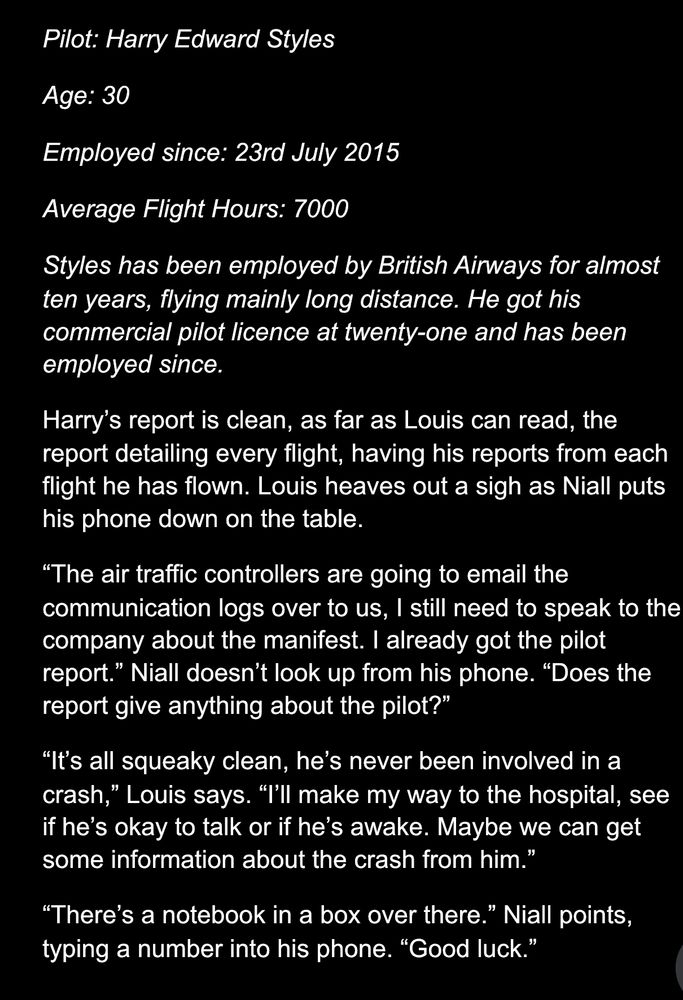 Pilot: Harry Edward Styles 
Age: 30
Employed since: 23rd July 2015 
Average Flight Hours: 7000
Styles has been employed by British Airways for almost ten years, flying mainly long distance. He got his commercial pilot licence at twenty-one and has been employed since. 
Harry’s report is clean, as far as Louis can read, the report detailing every flight, having his reports from each flight he has flown. Louis heaves out a sigh as Niall puts his phone down on the table. 
“The air traffic controllers are going to email the communication logs over to us, I still need to speak to the company about the manifest. I already got the pilot report.” Niall doesn’t look up from his phone. “Does the report give anything about the pilot?”
“It’s all squeaky clean, he’s never been involved in a crash,” Louis says. “I’ll make my way to the hospital, see if he’s okay to talk or if he’s awake. Maybe we can get some information about the crash from him.”
“There’s a notebook in a box over there.” Niall points, typing a number into his phone. “Good luck.”

