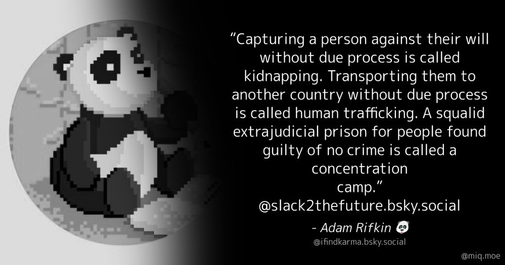 Generated by Make it a Quote User: ifindkarma.bsky.social Content: “Capturing a person against their will without due process is called kidnapping. Transporting them to another country without due process is called human trafficking. A squalid extrajudicial prison for people found guilty of no crime is called a concentration camp.” @slack2thefuture.bsky.social