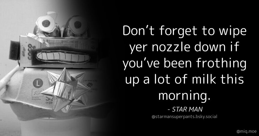 Generated by Make it a Quote
User: starmansuperpants.bsky.social
Content: Don’t forget to wipe yer nozzle down if you’ve been frothing up a lot of milk this morning.