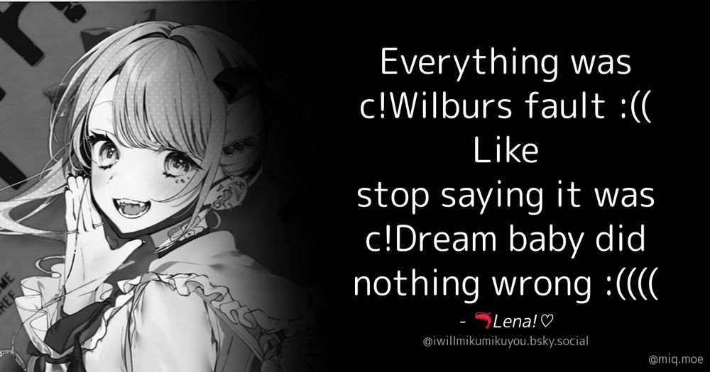 Generated by Make it a Quote User: iwillmikumikuyou.bsky.social Content: Everything was c!Wilburs fault :(( Like stop saying it was c!Dream baby did nothing wrong :((((