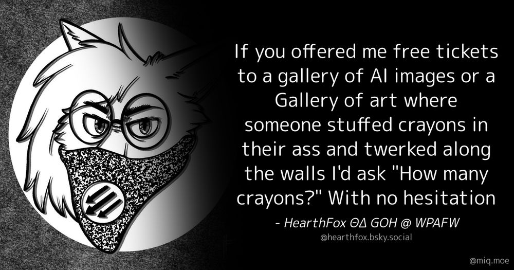 Generated by Make it a Quote
User: hearthfox.bsky.social
Content: If you offered me free tickets to a gallery of AI images or a Gallery of art where someone stuffed crayons in their ass and twerked along the walls I'd ask "How many crayons?" With no hesitation