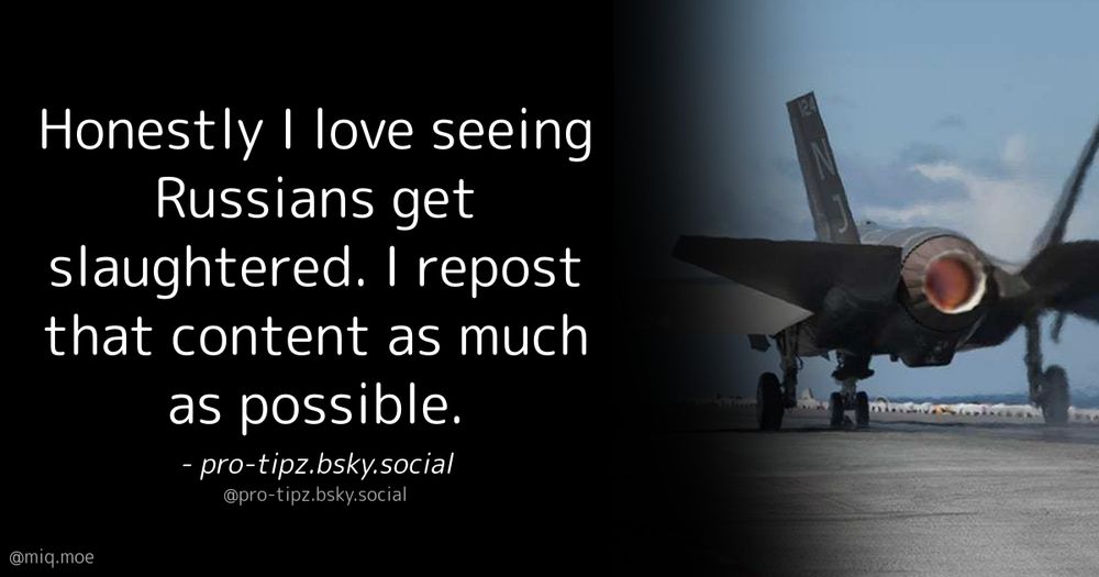 Generated by Make it a Quote
User: pro-tipz.bsky.social
Content: Honestly I love seeing Russians get slaughtered. I repost that content as much as possible.