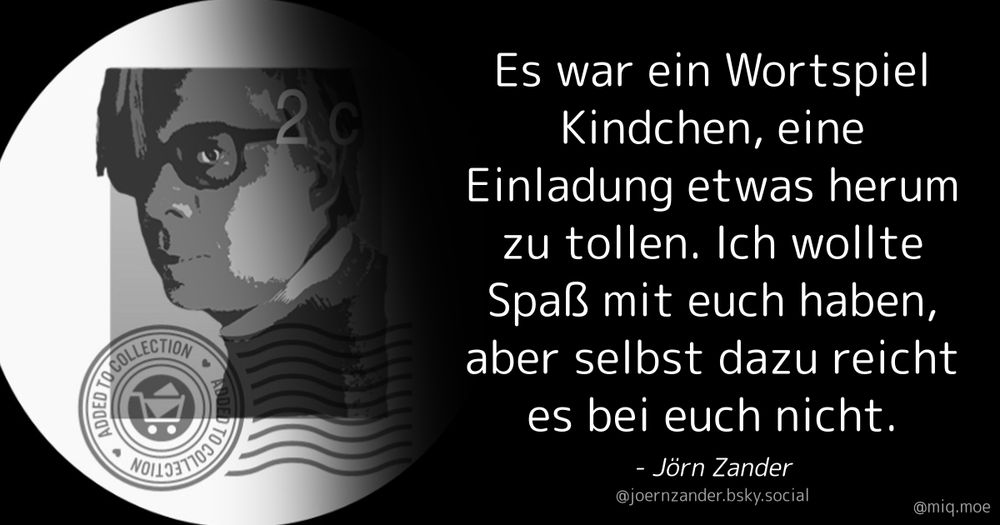 Generated by Make it a Quote
User: joernzander.bsky.social
Content: Es war ein Wortspiel Kindchen, eine Einladung etwas herum zu tollen. Ich wollte Spaß mit euch haben, aber selbst dazu reicht es bei euch nicht.
