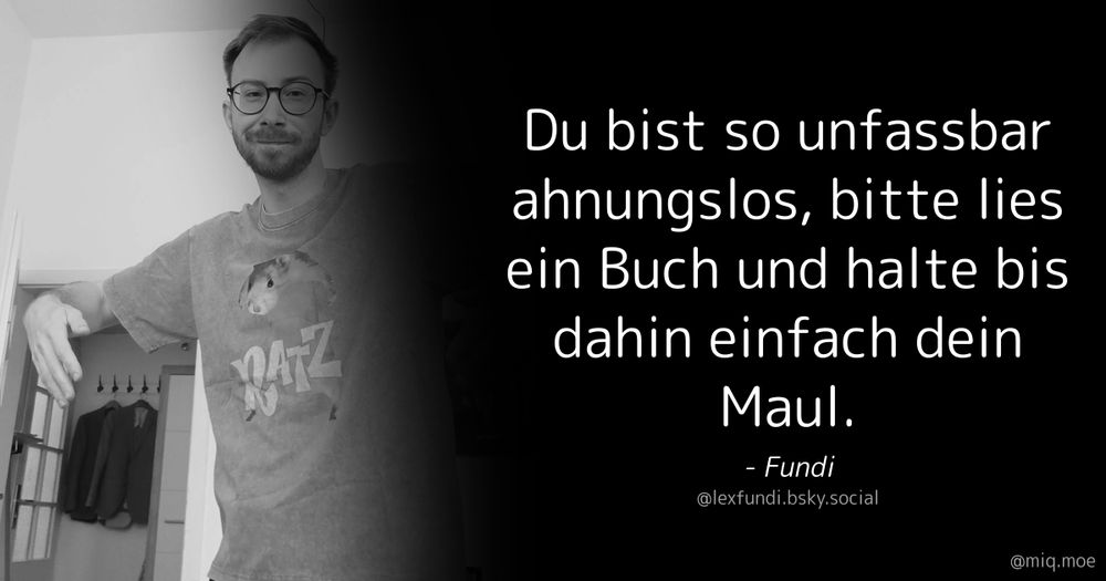 Generated by Make it a Quote
User: lexfundi.bsky.social
Content: Du bist so unfassbar ahnungslos, bitte lies ein Buch und halte bis dahin einfach dein Maul.