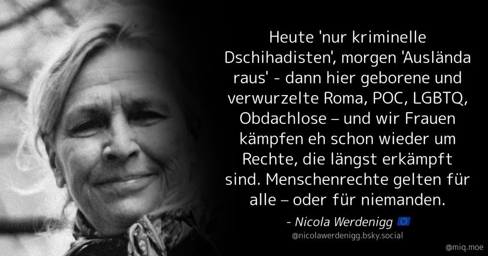 Generated by Make it a Quote User: nicolawerdenigg.bsky.social Content: Heute 'nur kriminelle Dschihadisten', morgen 'Auslända raus' - dann hier geborene und verwurzelte Roma, POC, LGBTQ, Obdachlose – und wir Frauen kämpfen eh schon wieder um Rechte, die längst erkämpft sind. Menschenrechte gelten für alle – oder für niemanden.
