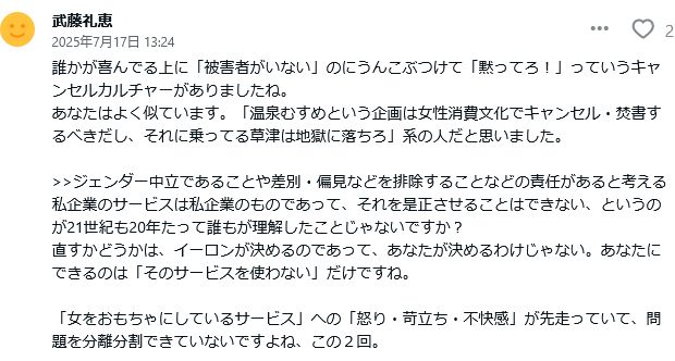 
武藤礼恵
2025年7月17日 13:24

誰かが喜んでる上に「被害者がいない」のにうんこぶつけて「黙ってろ！」っていうキャンセルカルチャーがありましたね。
あなたはよく似ています。「温泉むすめという企画は女性消費文化でキャンセル・焚書するべきだし、それに乗ってる草津は地獄に落ちろ」系の人だと思いました。

>>ジェンダー中立であることや差別・偏見などを排除することなどの責任があると考える
私企業のサービスは私企業のものであって、それを是正させることはできない、というのが21世紀も20年たって誰もが理解したことじゃないですか？
直すかどうかは、イーロンが決めるのであって、あなたが決めるわけじゃない。あなたにできるのは「そのサービスを使わない」だけですね。

「女をおもちゃにしているサービス」への「怒り・苛立ち・不快感」が先走っていて、問題を分離分割できていないですよね、この２回。
