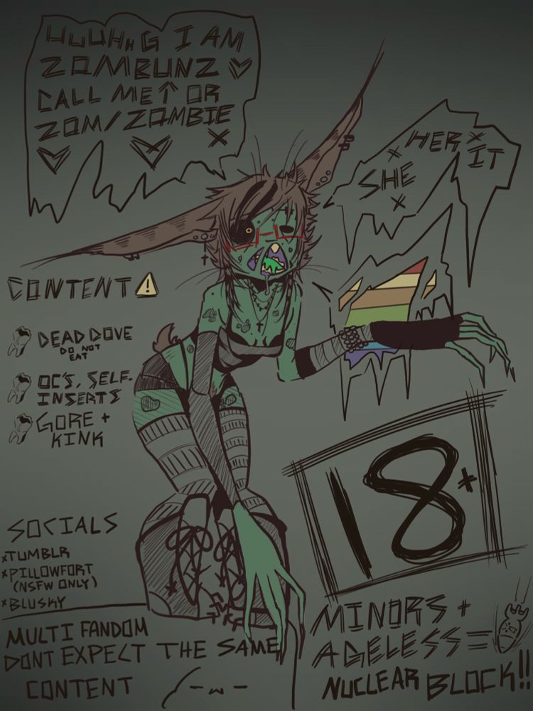 Inside speech bubbles reads “UUUHHG I am Zombunz call me zombunz, zom, or zombie.”
The next speech bubble says my pronouns of She/Her/It

Content warning says dead dove do not eat, oc’s and self-inserts, gore and kink.

Socials are labeled as Tumblr, pillowfort (NSFW only) and Blusky.

Bottom left text reads as Multifandom Dont exepct the same content 

Bottom right text reads 18+ Minors and ageless = nuclear block 
(This insinuates if you are a minor or an ageless blog you will be blocked from my content.)

In the very middle of the page there is a drawing of “zombunz”