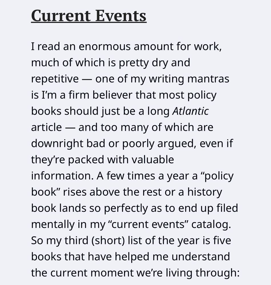 I read an enormous amount for work, much of which is pretty dry and repetitive — one of my writing mantras is I'm a firm believer that most policy books should just be a long Atlantic article - and too many of which are downright bad or poorly argued, even if they're packed with valuable information. A few times a year a "policy book" rises above the rest or a history book lands so perfectly as to end up filed mentally in my "current events" catalog.
So my third (short) list of the year is five books that have helped me understand the current moment we're living through: