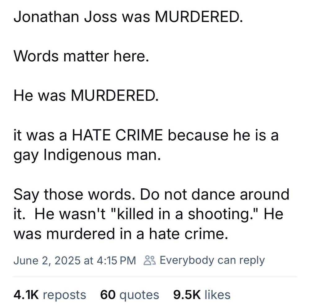 Bluesky post:

Jonathan Joss was MURDERED.
Words matter here.
He was MURDERED.
it was a HATE CRIME because he is a gay Indigenous man.
Say those words. Do not dance around it. He wasn't "killed in a shooting." He was murdered in a hate crime.