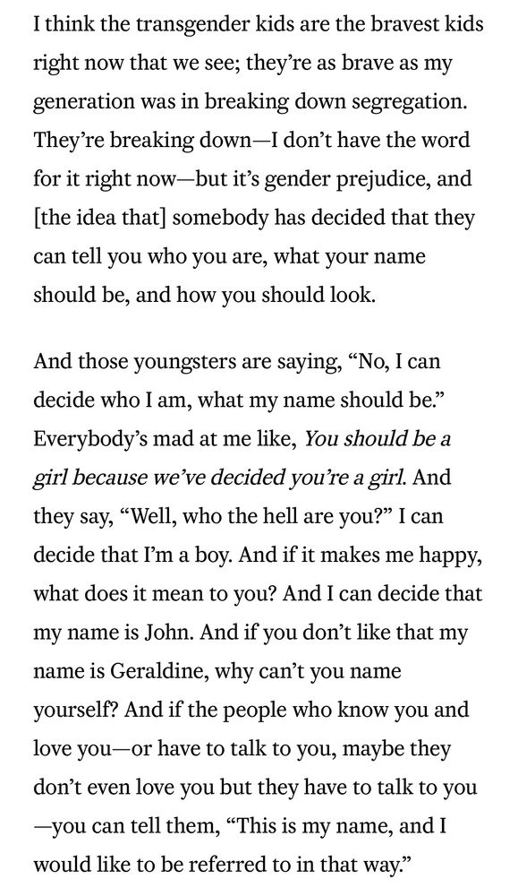 I think the transgender kids are the bravest kids right now that we see; they're as brave as my generation was in breaking down segregation. They're breaking down-I don't have the word for it right now-but it's gender prejudice, and [the idea that] somebody has decided that they can tell you who you are, what your name should be, and how you should look.

And those youngsters are saying, "No, I can decide who I am, what my name should be." Everybody's mad at me like, You should be a girl because we've decided you're a girl. And they say, "Well, who the hell are you?" I can decide that I'm a boy. And if it makes me happy, what does it mean to you? And I can decide that my name is John. And if you don't like that my name is Geraldine, why can't you name yourself? And if the people who know you and love you-or have to talk to you, maybe they don't even love you but they have to talk to you -you can tell them, “This is my name, and I would like to be referred to in that way."
